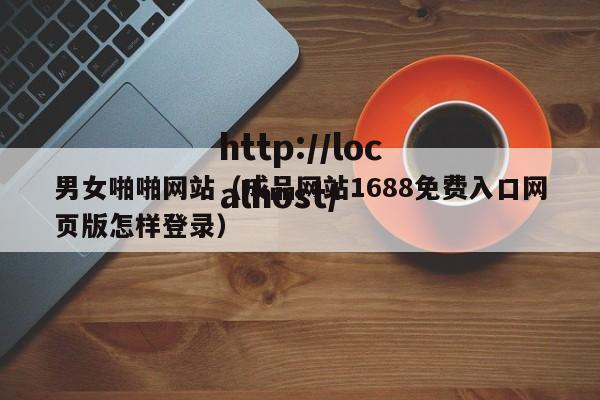 男女啪啪网站（成品网站1688免费入口网页版怎样登录）